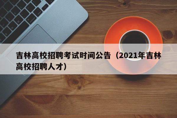 吉林高校招聘考试时间公告（2021年吉林高校招聘人才）-第1张图片-高校人才招聘