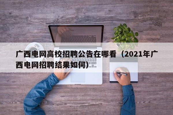 广西电网高校招聘公告在哪看（2021年广西电网招聘结果如何）-第1张图片-高校人才招聘