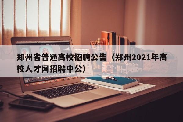 郑州省普通高校招聘公告（郑州2021年高校人才网招聘中公）-第1张图片-高校人才招聘