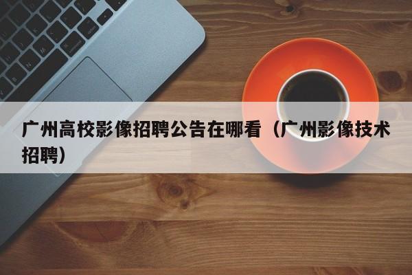 广州高校影像招聘公告在哪看（广州影像技术招聘）-第1张图片-高校人才招聘