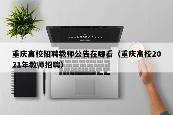 重庆高校招聘教师公告在哪看（重庆高校2021年教师招聘）-第1张图片-高校人才招聘