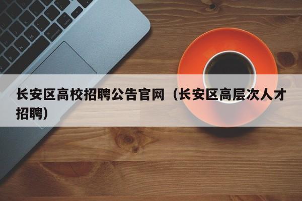 长安区高校招聘公告官网（长安区高层次人才招聘）-第1张图片-高校人才招聘