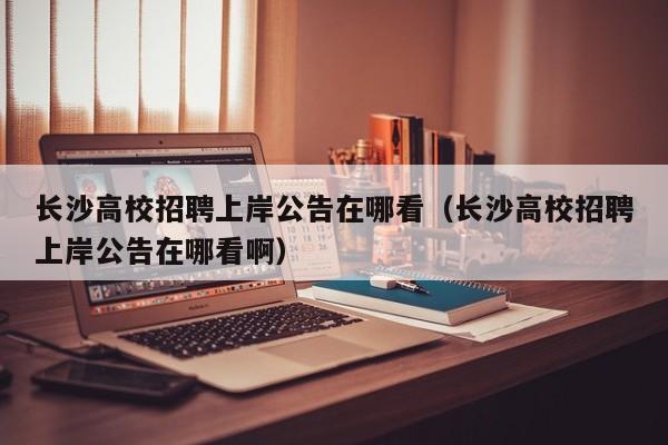 长沙高校招聘上岸公告在哪看（长沙高校招聘上岸公告在哪看啊）-第1张图片-高校人才招聘