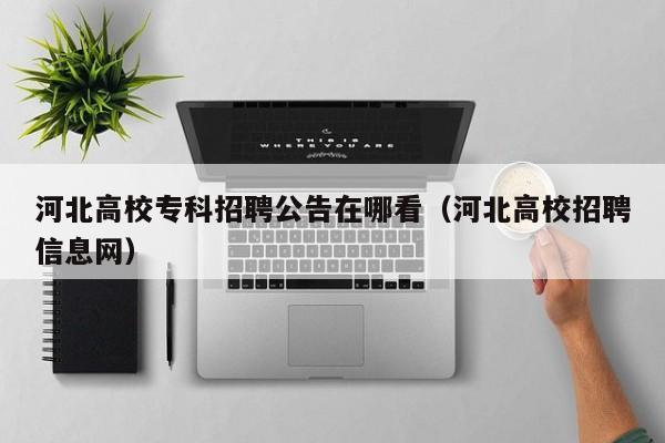河北高校专科招聘公告在哪看（河北高校招聘信息网）-第1张图片-高校人才招聘