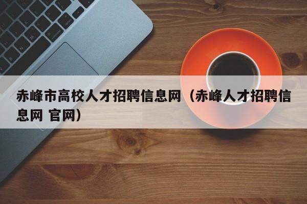 赤峰市高校人才招聘信息网（赤峰人才招聘信息网 官网）-第1张图片-高校人才招聘