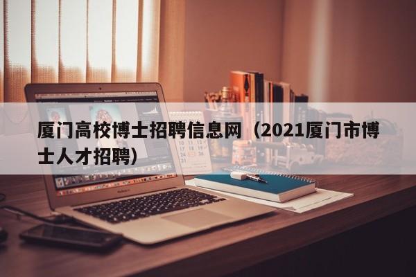 厦门高校博士招聘信息网（2021厦门市博士人才招聘）-第1张图片-高校人才招聘
