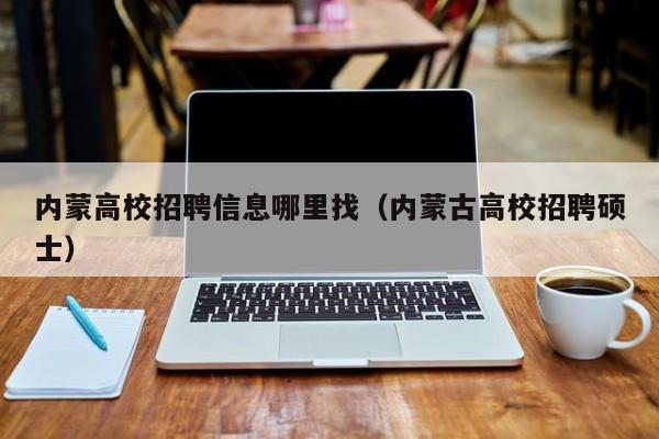 内蒙高校招聘信息哪里找（内蒙古高校招聘硕士）-第1张图片-高校人才招聘