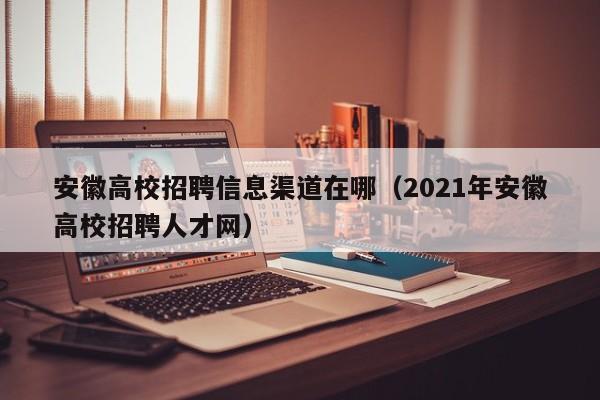 安徽高校招聘信息渠道在哪（2021年安徽高校招聘人才网）-第1张图片-高校人才招聘