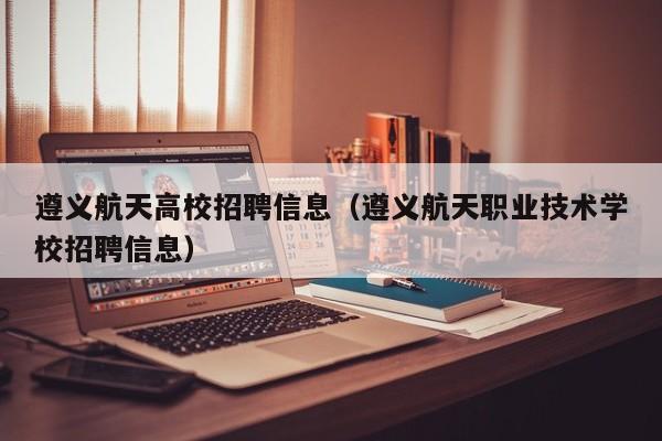 遵义航天高校招聘信息（遵义航天职业技术学校招聘信息）-第1张图片-高校人才招聘