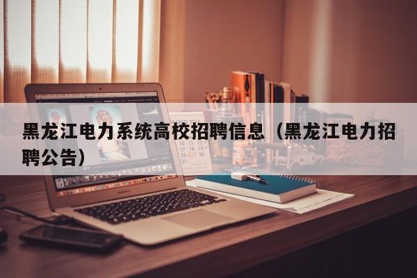 黑龙江电力系统高校招聘信息（黑龙江电力招聘公告）-第1张图片-高校人才招聘