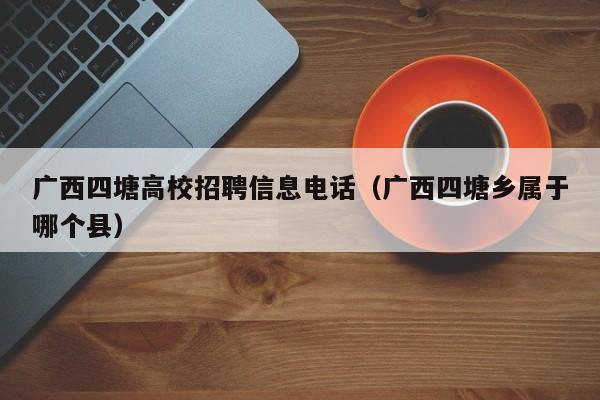 广西四塘高校招聘信息电话（广西四塘乡属于哪个县）-第1张图片-高校人才招聘