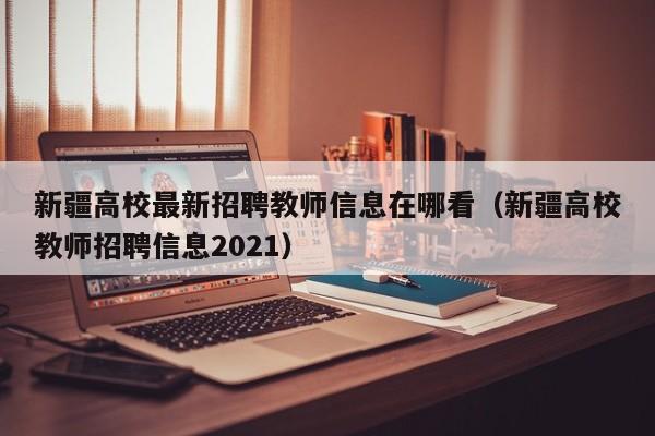 新疆高校最新招聘教师信息在哪看（新疆高校教师招聘信息2021）-第1张图片-高校人才招聘
