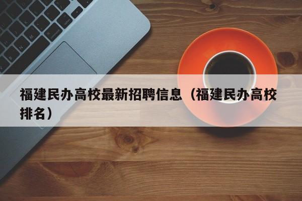 福建民办高校最新招聘信息（福建民办高校 排名）-第1张图片-高校人才招聘