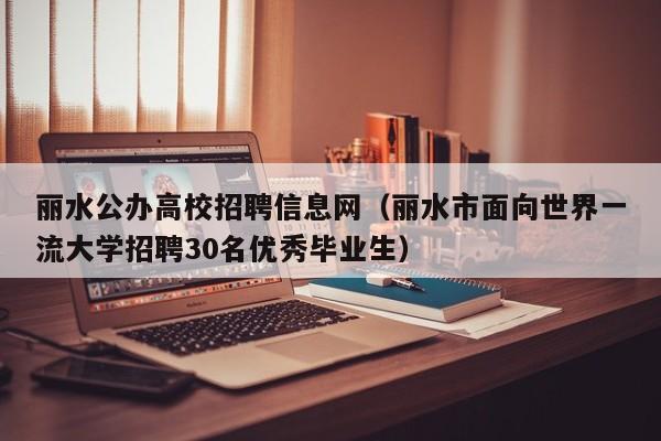丽水公办高校招聘信息网（丽水市面向世界一流大学招聘30名优秀毕业生）-第1张图片-高校人才招聘
