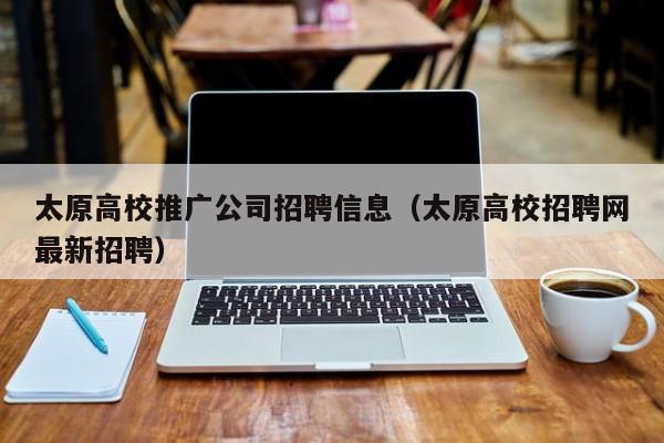 太原高校推广公司招聘信息（太原高校招聘网最新招聘）-第1张图片-高校人才招聘