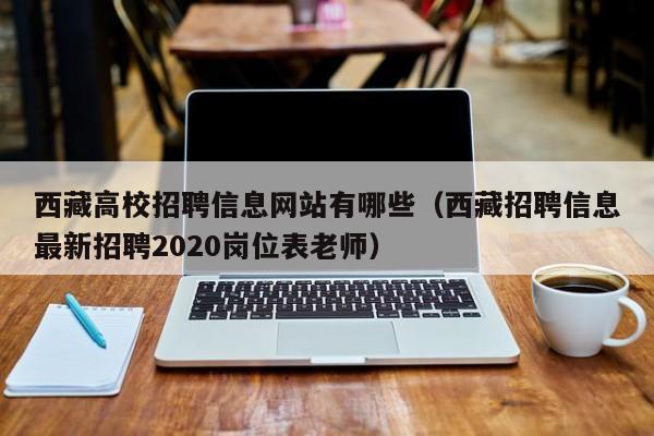 西藏高校招聘信息网站有哪些（西藏招聘信息最新招聘2020岗位表老师）-第1张图片-高校人才招聘