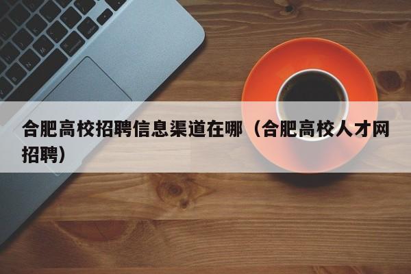 合肥高校招聘信息渠道在哪（合肥高校人才网招聘）-第1张图片-高校人才招聘