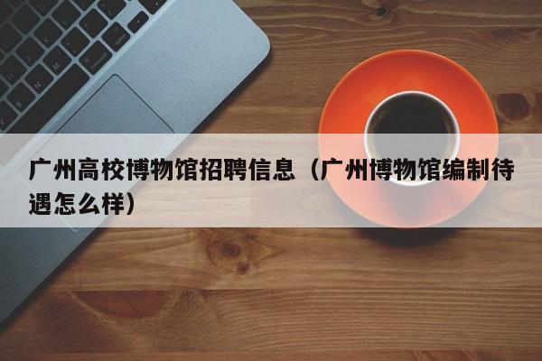 广州高校博物馆招聘信息（广州博物馆编制待遇怎么样）-第1张图片-高校人才招聘