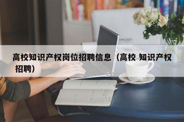 高校知识产权岗位招聘信息（高校 知识产权 招聘）-第1张图片-高校人才招聘
