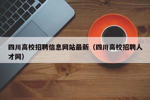 四川高校招聘信息网站最新（四川高校招聘人才网）-第1张图片-高校人才招聘