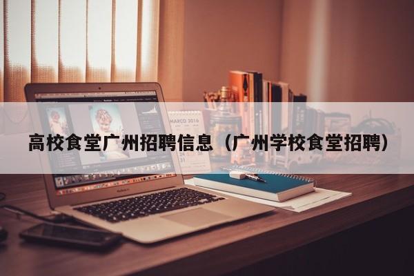 高校食堂广州招聘信息（广州学校食堂招聘）-第1张图片-高校人才招聘