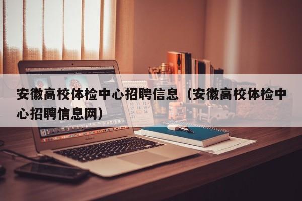 安徽高校体检中心招聘信息（安徽高校体检中心招聘信息网）-第1张图片-高校人才招聘