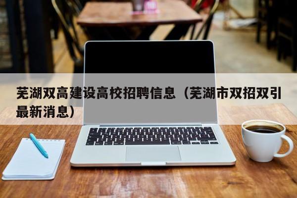 芜湖双高建设高校招聘信息（芜湖市双招双引最新消息）-第1张图片-高校人才招聘