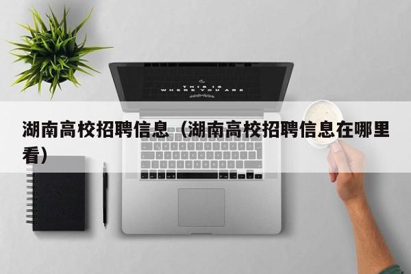 湖南高校招聘信息（湖南高校招聘信息在哪里看）-第1张图片-高校人才招聘