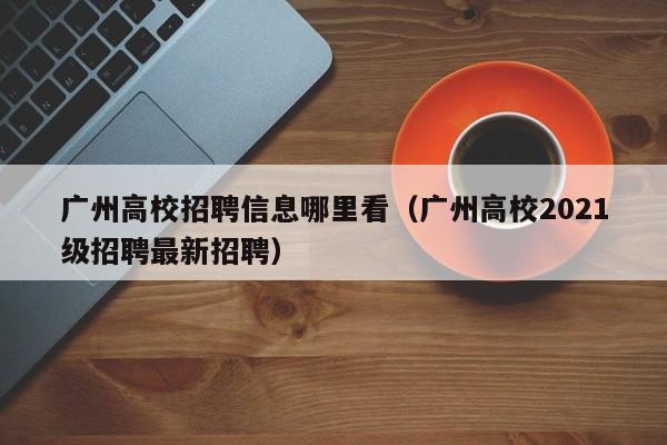 广州高校招聘信息哪里看（广州高校2021级招聘最新招聘）-第1张图片-高校人才招聘