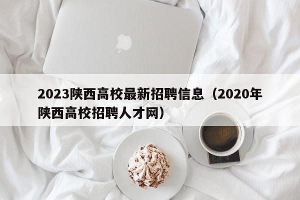 2023陕西高校最新招聘信息（2020年陕西高校招聘人才网）-第1张图片-高校人才招聘