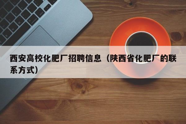 西安高校化肥厂招聘信息（陕西省化肥厂的联系方式）-第1张图片-高校人才招聘