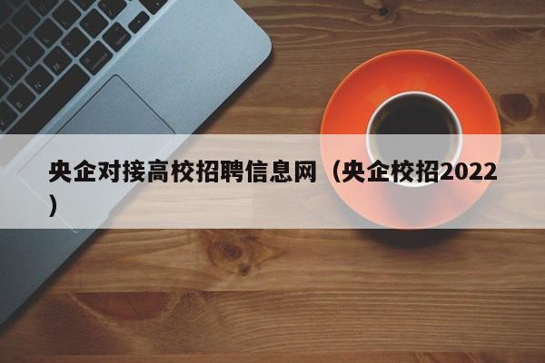 央企对接高校招聘信息网（央企校招2022）-第1张图片-高校人才招聘