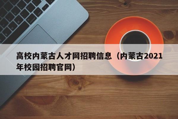高校内蒙古人才网招聘信息（内蒙古2021年校园招聘官网）-第1张图片-高校人才招聘