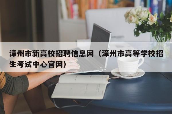 漳州市新高校招聘信息网（漳州市高等学校招生考试中心官网）-第1张图片-高校人才招聘