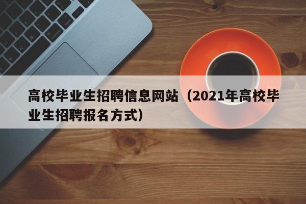 高校毕业生招聘信息网站（2021年高校毕业生招聘报名方式）-第1张图片-高校人才招聘