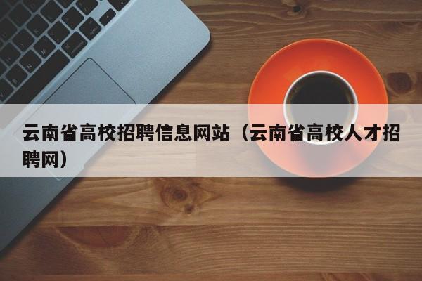 云南省高校招聘信息网站（云南省高校人才招聘网）-第1张图片-高校人才招聘