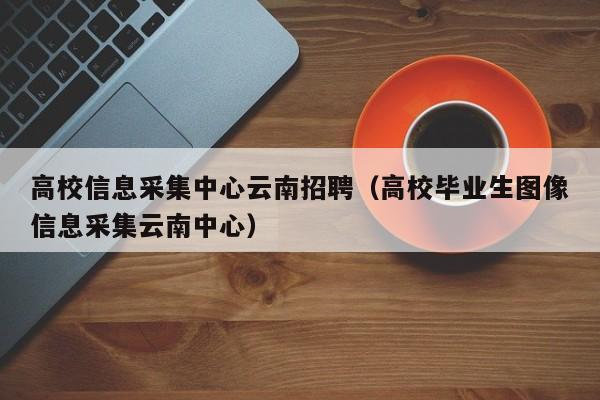 高校信息采集中心云南招聘（高校毕业生图像信息采集云南中心）-第1张图片-高校人才招聘