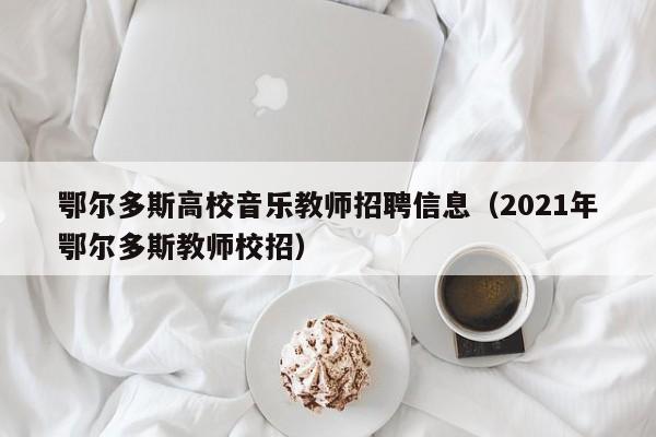 鄂尔多斯高校音乐教师招聘信息（2021年鄂尔多斯教师校招）-第1张图片-高校人才招聘