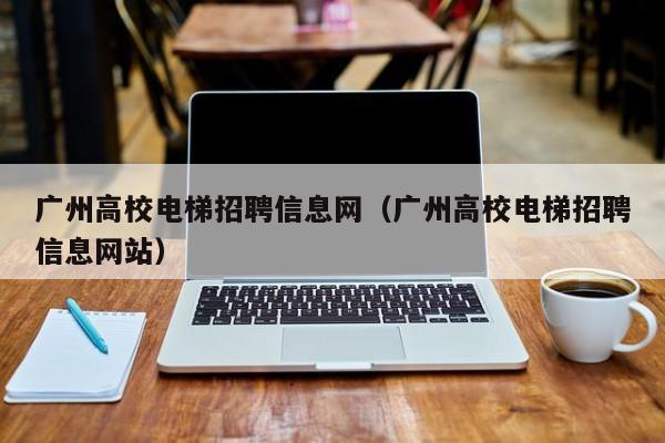 广州高校电梯招聘信息网（广州高校电梯招聘信息网站）-第1张图片-高校人才招聘