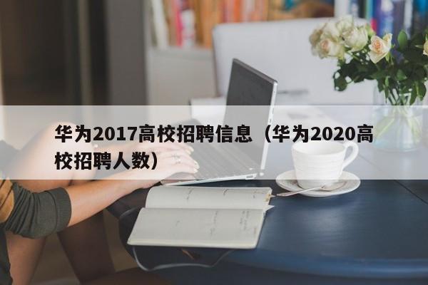 华为2017高校招聘信息（华为2020高校招聘人数）-第1张图片-高校人才招聘