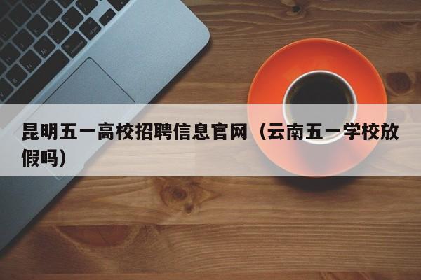 昆明五一高校招聘信息官网（云南五一学校放假吗）-第1张图片-高校人才招聘