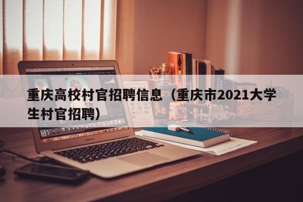 重庆高校村官招聘信息（重庆市2021大学生村官招聘）-第1张图片-高校人才招聘