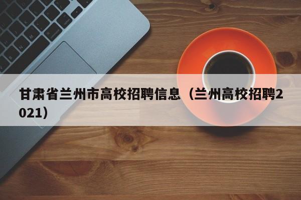 甘肃省兰州市高校招聘信息（兰州高校招聘2021）-第1张图片-高校人才招聘