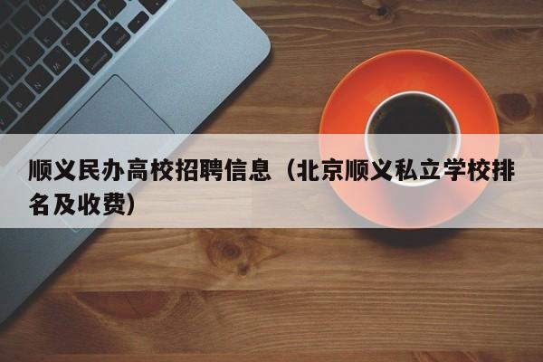 顺义民办高校招聘信息（北京顺义私立学校排名及收费）-第1张图片-高校人才招聘