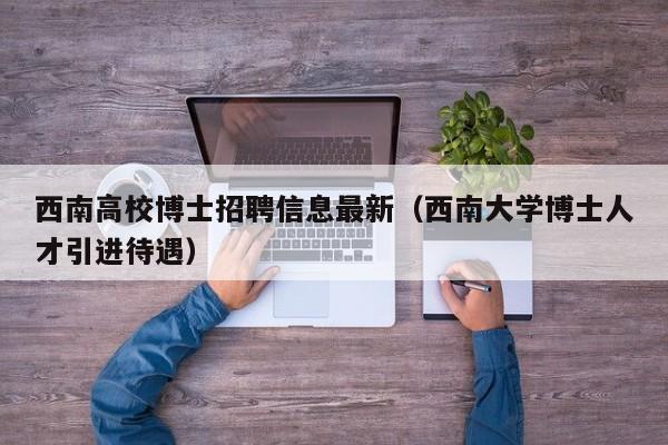 西南高校博士招聘信息最新（西南大学博士人才引进待遇）-第1张图片-高校人才招聘