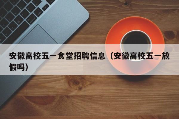 安徽高校五一食堂招聘信息（安徽高校五一放假吗）-第1张图片-高校人才招聘