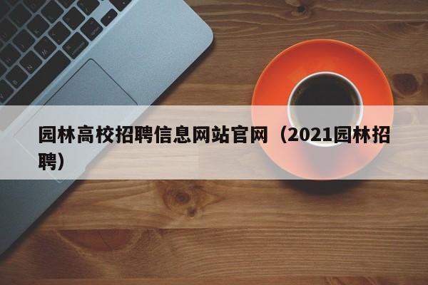 园林高校招聘信息网站官网（2021园林招聘）-第1张图片-高校人才招聘