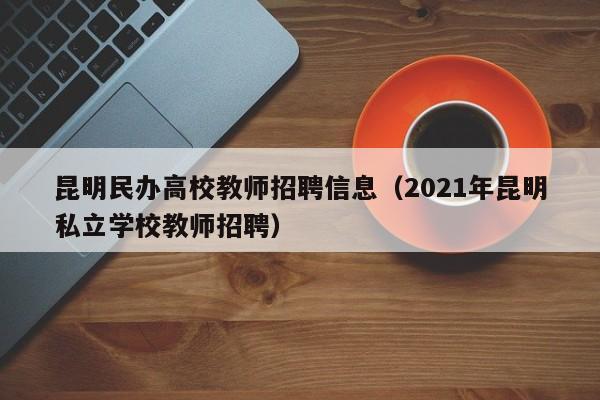 昆明民办高校教师招聘信息（2021年昆明私立学校教师招聘）-第1张图片-高校人才招聘